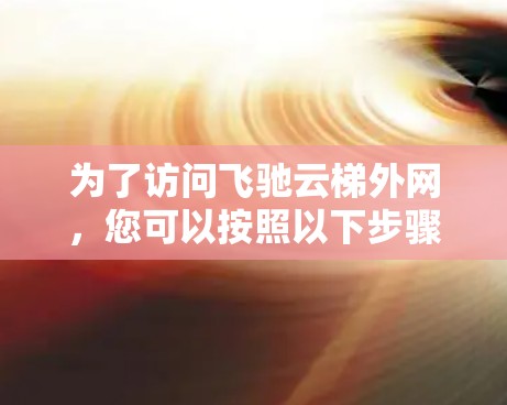 为了访问飞驰云梯外网,您可以按照以下步骤进行 为了访问飞驰云梯外网,您可以按照以下步骤进行